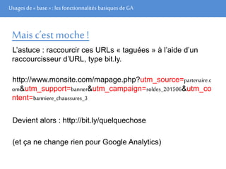 Usages de« base» : les fonctionnalités basiques de GA
Mais c’est moche!
L’astuce : raccourcir ces URLs « taguées » à l’aide d’un
raccourcisseur d’URL, type bit.ly.
http://www.monsite.com/mapage.php?utm_source=partenaire.c
om&utm_support=banner&utm_campaign=soldes_201506&utm_co
ntent=banniere_chaussures_3
Devient alors : http://bit.ly/quelquechose
(et ça ne change rien pour Google Analytics)
 