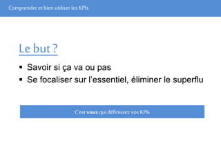 Comprendre et bien utiliser les KPIs
Le but ?
 Savoir si ça va ou pas
 Se focaliser sur l’essentiel, éliminer le superflu
C’est vous qui définissez vos KPIs
 