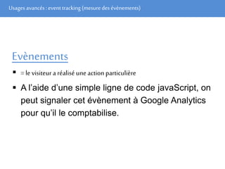 Usages avancés: event tracking (mesuredes évènements)
Evènements
 = le visiteur a réalisé une action particulière
 A l’aide d’une simple ligne de code javaScript, on
peut signaler cet évènement à Google Analytics
pour qu’il le comptabilise.
 