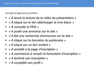 Usages avancés: event tracking (mesuredes évènements)
Exemples d’applications possibles :
 « A lancé la lecture de la vidéo de présentation »
 « A cliqué sur le lien télécharger le livre blanc »
 « A consulté la FAQ »
 « A posté une annonce sur le site »
 « A fait une recherche d’annonces sur le site »
 « A cliqué sur la bannière du partenaire »
 « A cliqué sur un lien sortant »
 « A accédé à la page d’inscription »
 « A commencé à remplir le formulaire d’inscription »
 « A terminé son inscription »
 « A complété son profil »
 