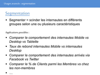 Usages avancés: segmentation
Segmentation
 Segmenter = scinder les internautes en différents
groupes selon une ou plusieurs caractéristiques
Applications possibles :
 Comparer le comportement des internautes Mobile vs
Desktop vs Tablette
 Taux de rebond internautes Mobile vs internautes
Desktop
 Comparer le comportement des internautes arrivés via
Facebook vs Twitter
 Comparer le % de Clients parmi les Membres vs chez
les non-membres
 …
 