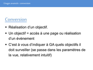Usages avancés: conversion
Conversion
 Réalisation d’un objectif.
 Un objectif = accès à une page ou réalisation
d’un évènement
 C’est à vous d’indiquer à GA quels objectifs il
doit surveiller (se passe dans les paramètres de
la vue, relativement intuitif)
 