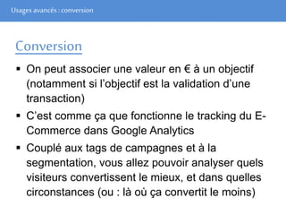 Usages avancés: conversion
Conversion
 On peut associer une valeur en € à un objectif
(notamment si l’objectif est la validation d’une
transaction)
 C’est comme ça que fonctionne le tracking du E-
Commerce dans Google Analytics
 Couplé aux tags de campagnes et à la
segmentation, vous allez pouvoir analyser quels
visiteurs convertissent le mieux, et dans quelles
circonstances (ou : là où ça convertit le moins)
 