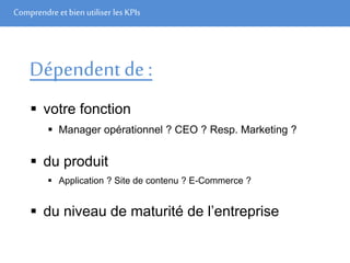 Comprendre et bien utiliser les KPIs
Dépendent de :
 votre fonction
 Manager opérationnel ? CEO ? Resp. Marketing ?
 du produit
 Application ? Site de contenu ? E-Commerce ?
 du niveau de maturité de l’entreprise
 