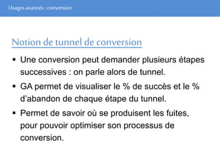 Usages avancés: conversion
Notion de tunnel de conversion
 Une conversion peut demander plusieurs étapes
successives : on parle alors de tunnel.
 GA permet de visualiser le % de succès et le %
d’abandon de chaque étape du tunnel.
 Permet de savoir où se produisent les fuites,
pour pouvoir optimiser son processus de
conversion.
 