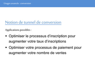 Usages avancés: conversion
Notion de tunnel de conversion
Applications possibles :
 Optimiser le processus d’inscription pour
augmenter votre taux d’inscriptions
 Optimiser votre processus de paiement pour
augmenter votre nombre de ventes
 