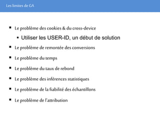 Les limites deGA
 Le problème des cookies & du cross-device
 Utiliser les USER-ID, un début de solution
 Le problème de remontée des conversions
 Le problème du temps
 Le problème du tauxde rebond
 Le problème des inférences statistiques
 Le problème de lafiabilité des échantillons
 Le problème de l’attribution
 