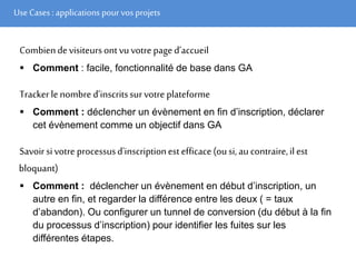 Use Cases :applications pour vos projets
Combiendevisiteursontvuvotrepaged’accueil
 Comment : facile, fonctionnalité de base dans GA
Trackerlenombred’inscritssurvotre plateforme
 Comment : déclencher un évènement en fin d’inscription, déclarer
cet évènement comme un objectif dans GA
Savoirsivotre processusd'inscriptionestefficace(ousi,au contraire,ilest
bloquant)
 Comment : déclencher un évènement en début d’inscription, un
autre en fin, et regarder la différence entre les deux ( = taux
d’abandon). Ou configurer un tunnel de conversion (du début à la fin
du processus d’inscription) pour identifier les fuites sur les
différentes étapes.
 
