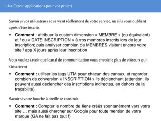 Use Cases :applications pour vos projets
Savoir si vos utilisateurs se serventréellement devotre service, ou s'ils vous oublient
aprèss’être inscrits
 Comment : attribuer la custom dimension « MEMBRE » (ou équivalent)
et / ou « DATE INSCRIPTION » à vos membres inscrits lors de leur
inscription; puis analyser combien de MEMBRES visitent encore votre
site / app X jours après leur inscription
Vous voulez savoirquel canal de communication vous envoie leplus devisiteurs qui
s'inscrivent
 Comment : utiliser les tags UTM pour chacun des canaux, et regarder
combien de conversion « INSCRIPTION » ils déclenchent (attention, ils
peuvent aussi déclencher des inscriptions indirectes, en dehors de la
traçabilité)
Savoir si votre bouche à oreille se construit
 Comment : Compter le nombre de liens créés spontanément vers votre
site … mais aussi chercher sur Google pour toute mention de votre
marque (GA ne fait pas tout !)
 