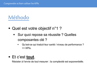 Comprendre et bien utiliser les KPIs
Méthodo
 Quel est votre objectif n°1 ?
 Sur quoi repose sa réussite ? Quelles
composantes clé ?
 Qu’est-ce qui traduit leur santé / niveau de performance ?
=> KPIs.
 Et c’est tout.
Résister à l’envie de tout mesurer : la complexité est exponentielle.
 