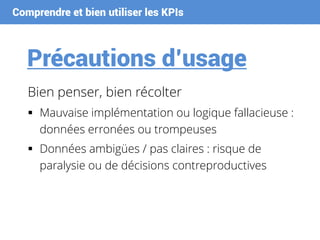 Comprendre et bien utiliser les KPIs
Précautions d’usage
Bien penser, bien récolter
 Mauvaise implémentation ou logique fallacieuse :
données erronées ou trompeuses
 Données ambigües / pas claires : risque de
paralysie ou de décisions contreproductives
 