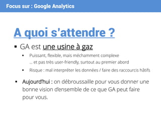 Focus sur : Google Analytics
A quoi s’attendre ?
 GA est une usine à gaz
 Puissant, flexible, mais méchamment complexe
… et pas très user-friendly, surtout au premier abord
 Risque : mal interpréter les données / faire des raccourcis hâtifs
 Aujourd’hui : on débroussaille pour vous donner une
bonne vision d’ensemble de ce que GA peut faire
pour vous.
 