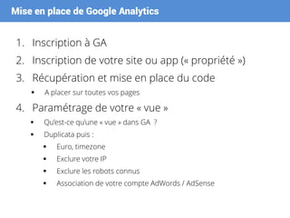 Mise en place de Google Analytics
1. Inscription à GA
2. Inscription de votre site ou app (« propriété »)
3. Récupération et mise en place du code
 A placer sur toutes vos pages
4. Paramétrage de votre « vue »
 Qu’est-ce qu’une « vue » dans GA ?
 Duplicata puis :
 Euro, timezone
 Exclure votre IP
 Exclure les robots connus
 Association de votre compte AdWords / AdSense
 