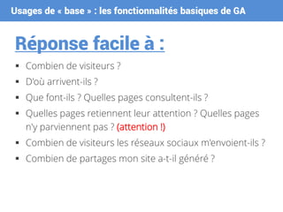 Usages de « base » : les fonctionnalités basiques de GA
Réponse facile à :
 Combien de visiteurs ?
 D'où arrivent-ils ?
 Que font-ils ? Quelles pages consultent-ils ?
 Quelles pages retiennent leur attention ? Quelles pages
n'y parviennent pas ? (attention !)
 Combien de visiteurs les réseaux sociaux m'envoient-ils ?
 Combien de partages mon site a-t-il généré ?
 