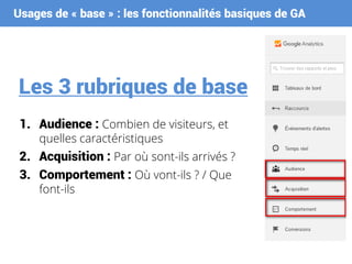 Usages de « base » : les fonctionnalités basiques de GA
Les 3 rubriques de base
1. Audience : Combien de visiteurs, et
quelles caractéristiques
2. Acquisition : Par où sont-ils arrivés ?
3. Comportement : Où vont-ils ? / Que
font-ils
 