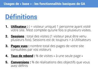 Usages de « base » : les fonctionnalités basiques de GA
Définitions
1. Utilisateur : ( = visiteur unique) 1 personne ayant visité
votre site. N’est comptée qu’une fois si plusieurs visites.
2. Sessions : total des visites (1 visiteur peut être venu
plusieurs fois). Sessions est dc toujours > à Utilisateurs
3. Pages vues : nombre total des pages de votre site
consultées par vos visiteurs
4. Taux de rebond : % de visites « à une seule page »
5. Conversions : % de réalisations des objectifs que vous
avez définis
 