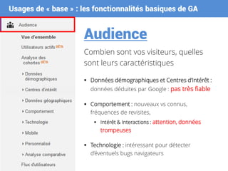 Usages de « base » : les fonctionnalités basiques de GA
Audience
Combien sont vos visiteurs, quelles
sont leurs caractéristiques
 Données démographiques et Centres d’Intérêt :
données déduites par Google : pas très fiable
 Comportement : nouveaux vs connus,
fréquences de revisites,
 Intérêt & Interactions : attention, données
trompeuses
 Technologie : intéressant pour détecter
d’éventuels bugs navigateurs
 