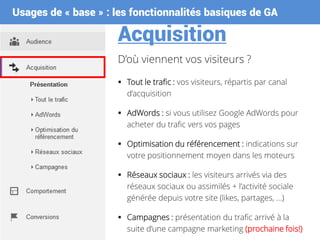 Usages de « base » : les fonctionnalités basiques de GA
Acquisition
D’où viennent vos visiteurs ?
 Tout le trafic : vos visiteurs, répartis par canal
d’acquisition
 AdWords : si vous utilisez Google AdWords pour
acheter du trafic vers vos pages
 Optimisation du référencement : indications sur
votre positionnement moyen dans les moteurs
 Réseaux sociaux : les visiteurs arrivés via des
réseaux sociaux ou assimilés + l’activité sociale
générée depuis votre site (likes, partages, …)
 Campagnes : présentation du trafic arrivé à la
suite d’une campagne marketing (prochaine fois!)
 