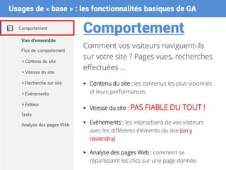 Usages de « base » : les fonctionnalités basiques de GA
Comportement
Comment vos visiteurs naviguent-ils
sur votre site ? Pages vues, recherches
effectuées …
 Contenu du site : les contenus les plus visionnés
et leurs performances
 Vitesse du site : PAS FIABLE DU TOUT !
 Evènements : les interactions de vos visiteurs
avec les différents éléments du site (on y
reviendra)
 Analyse des pages Web : comment se
répartissent les clics sur une page donnée
 