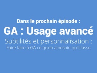 Dans le prochain épisode :
GA : Usage avancé
Subtilités et personnalisation :
Faire faire à GA ce qu’on a besoin qu’il fasse
 