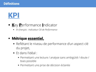 Définitions
KPI
 Key Performance Indicator
 En français : Indicateur Clé de Performance
 Métrique essentiel,
 Reflétant le niveau de performance d’un aspect clé
du projet,
 Et dans l’idéal :
 Permettant une lecture / analyse sans ambigüité / doute /
biais possible
 Permettant une prise de décision éclairée
 