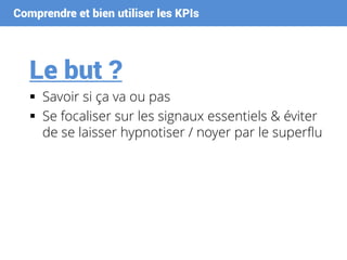 Comprendre et bien utiliser les KPIs
Le but ?
 Savoir si ça va ou pas
 Se focaliser sur les signaux essentiels & éviter
de se laisser hypnotiser / noyer par le superflu
 