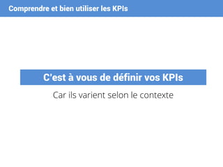 Comprendre et bien utiliser les KPIs
C’est à vous de définir vos KPIs
Car ils varient selon le contexte
 