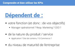 Comprendre et bien utiliser les KPIs
Dépendent de :
 votre fonction (et donc : de vos objectifs)
 Manager opérationnel ? Resp. Marketing ? CEO ?
 de la nature du produit / service
 Application ? Site de contenu ? E-Commerce ?
 du niveau de maturité de l’entreprise
 