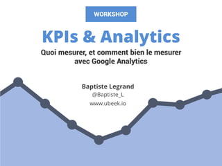 KPIs & Analytics
Baptiste Legrand
@Baptiste_L
www.ubeek.io
Quoi mesurer, et comment bien le mesurer
avec Google Analytics
WORKSHOP
 