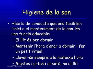 Higiene de la son Hàbits de conducta que ens faciliten l’inici o el manteniment de la son. És una funció educable: El llit és per dormir Mantenir l’hora d’anar a dormir i fer un petit ritual Llevar-se sempre a la mateixa hora Siestes curtes i al sofà, no al llit 