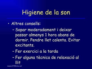Higiene de la son Altres consells: Sopar moderadament i deixar passar almenys 1 hora abans de dormir. Pendre llet calenta. Evitar excitants. Fer exercici a la tarda Fer alguna tècnica de relaxació al llit 