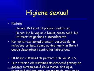 Higiene sexual Neteja: Homes: Retirant el prepuci endarrera Dones: De la vagina a l’anus, sense sabó. No utilitzar irrigacions ni desodorants. No rentar-se immediatament després de les relacions coitals, doncs es destrueix la flora i queda desprotegit contra les infeccions.  Utilitzar sistemes de protecció de las M.T.S. Dur a terme els sistemes de detecció precoç de càncer: autopalpació de la mama, citologia, vacunació del papiloma, autopalpació testicular. 