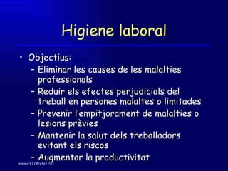 Higiene laboral Objectius: Eliminar les causes de les malalties professionals Reduir els efectes perjudicials del treball en persones malaltes o limitades Prevenir l’empitjorament de malalties o lesions prèvies Mantenir la salut dels treballadors evitant els riscos Augmentar la productivitat  