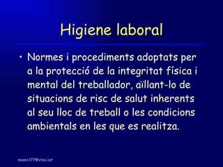 Higiene laboral Normes i procediments adoptats per a la protecció de la integritat física i mental del treballador, aïllant-lo de situacions de risc de salut inherents al seu lloc de treball o les condicions ambientals en les que es realitza. 