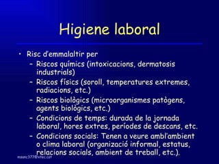 Higiene laboral Risc d’emmalaltir per Riscos químics (intoxicacions, dermatosis industrials)  Riscos físics (soroll, temperatures extremes, radiacions, etc.)  Riscos biològics (microorganismes patògens, agents biològics, etc.)  Condicions de temps: durada de la jornada laboral, hores extres, períodes de descans, etc. Condicions socials: Tenen a veure ambl’ambient o clima laboral (organizació informal, estatus, relacions socials, ambient de treball, etc.).  
