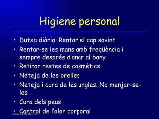 Higiene personal Dutxa diària. Rentar el cap sovint Rentar-se les mans amb freqüència i sempre després d’anar al bany  Retirar restes de cosmètics Neteja de les orelles Neteja i cura de les ungles. No menjar-se-les Cura dels peus Control de l’olor corporal 