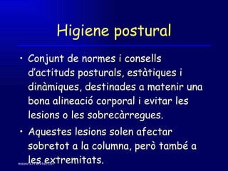 Higiene postural Conjunt de normes i consells d’actituds posturals, estàtiques i dinàmiques, destinades a matenir una bona alineació corporal i evitar les lesions o les sobrecàrregues. Aquestes lesions solen afectar sobretot a la columna, però també a les extremitats. 