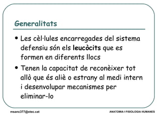 Generalitats  Les cèl·lules encarregades del sistema defensiu són els  leucòcits  que es formen en diferents llocs Tenen la capacitat de reconèixer tot allò que és aliè o estrany al medi intern i desenvolupar mecanismes per eliminar-lo 