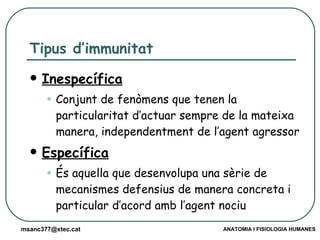 Tipus d’immunitat Inespecífica Conjunt de fenòmens que tenen la particularitat d’actuar sempre de la mateixa manera, independentment de l’agent agressor Específica És aquella que desenvolupa una sèrie de mecanismes defensius de manera concreta i particular d’acord amb l’agent nociu 