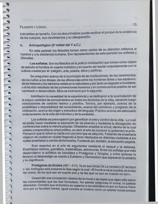 pP""^1
*
*
-ry
•>
*5
J
%
>
>
T,.
*>
*>
*)
■
s
*>

' i
1
F ilosofía y Lógica
15
indivisibles en tamaño. Con losdos principios puede explicar el porque de la existencia
de los cuerpos, sus movimientos y su desaparición.
b. Antropológico (2* mitad del V a.C.)
En este periodo los filósofos toman como centro de su atención reflexiva al
hombre y a la existencia humana. Son representantes de este periodo los so istas y
Sócrates.
Los sofistas. Son losfilósofosde lapolis(ocivilización) que toman como objeto
de estudio al hombre en cuanto individuoyen cuanto ser social conjuntamente con la
cultura creadá'por él (religión, arte, poesía, éticay política).
Se preguntan acerca de si el principio de las instituciones, de las ceremonias,
de los cultos a los dioses; de las diferencias entre los hombres libres y los esclavos,
de loshelenosylosbárbaros resideen lanaturalezayportantoes sagrado e inviolable,
osi ha sido resultadode lasconvencioneshumanasyen consecuencia posible de ser
cambiado odesarrollado. Ellos se Inclinaron por losegundo.
Admitieron la necesidad de laexperiencia y se dedicaron a la acumulación de
la mayor cantidad de conocimientos en todos losdominios de la vida, sacando luego
conclusiones de carácter teórico y práctico. Teórico, por ejemplo, acerca de la
posibilidad o imposibilidad del conocimiento, acerca del comienzo y progreso de la
civilización, acerca del origeny estructuradel lenguaje. Práctico acerca del adecuado
ordenamiento de lavida del Individuoyde lasociedad.
Los sofistas se preocuparon porgarantizar el arte y control de la vida. Lo cual
se podía hacer mediante la educación de losjóvenes y mediante la divulgación de
conferencias sobre la ciencia popular. Ofrecieron enseñar la virtud, dentro de la cual
estaba comprendidalavirtudpolítica, esdecirel arte de conducir (ogobernar) la polis.
Pensaron que lavirtud no nacíacon unosinoque se adquiría. Tratando de enseñarla
viajaron de ciudad en ciudad llegando a tener discípulos en distintas ciudades a los
cualesenseñabanacambiodehonorarios. Fundandoasí, también, laeducación pagada.
Eran expertos en el arte de argumentar mediante el ataque y la defensa
Enseñaban retórica, gramática, matemáticas, astronomía. Entre los sofistas que más
desarrollaron la sofística se considera a Protágoras y Gorgias, y entre quienes la
llevaron al desprestigiose cuentaa Eutidemoy Dionisodoroque separaron la palabra
y su significado.
Protágoras deAbdera (481 - 411). Yaen susobras De La verdadoEl rechazo
o las Antilogíasestá presente laideasegún lacual «El hombre es la medida de todas
las cosas, de las que son en cuanto son y de las que no son en cuanto no son».
Desarrolló una concepción relativa de la moral y las leyes que rigensólo sobre
las comunidades que las han formulado. No admite religiones ni moral, ni justicia
absolutas. Concibe que el hombre es superior a los animales no por su fuerza física
sino por su facultad mental. Igual concibe ai hombre como un animal social porque
 