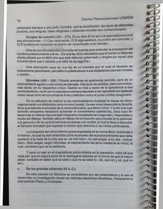 „e C entro P reuniversitario UNMSM
ib
pertenece siempre a una polis. Concibe que la constitución, las leyes de
pueblos, sus lenguas, Ideas religiosas y sistemas morales son convencionales.
Gorglns de Leontlnl (483 - 375). En suobra Elnoserolanaturaleza enunció
tres afirmaciones: «1) Que nada existe, 2) Si algo existiera, no podría ser conocí o, y
3) SI pudiera ser conocido no podría ser comunicado a los demás».
Otra de sus afirmaciones atomarse en cuenta para entender laconcepción del
hombre posteriormente a ól es: «Es una leydé la naturaleza que el fuerte no debe ser
obstaculizado por el débil sinoque éste debe ser gobernado y dirigido por aquel; que
el fuerte tiene que irdelante y el débil ha de seguirle».
Otra afirmación suya es ««L
a ley es un contrato por el cual el derecho es
mutuamentegarantizado; peroéstenopuedeeducarasusciudadanos parasermorales
y justos».
Sócrates (469 - 399). Filósofo ateniense de apariencia sencilla, pero de un
razonamiento agudo yuna conducta ejemplar. Discípulode sofistas, pero convertido,
más tarde, en su respectivo crítico. Dedicó su vida a sacar de la ignorancia a sus
conciudadanos, razón porlacual estuvosiempreexpuestoaser repudiadoporquienes
creían tenertanto el conocimiento firmeydefinitivocomo el poder político asegurado.
En su esfuerzo de mejorar a sus conciudadanos investigó la causa de dicho
mejoramientoconcibiéndola como lavirtud(areté). De ese mododesarrolla lafilosofía
ótica que estudia el principiode la conducta buena, que llama virtud. Y junto a la cual
también encuentra necesario aumentar el conocimiento (sabiduría), para cuyo fin
desarrolla el métododenominado mayéuticaconsistenteen preguntas y respuestas a
travésdel diálogo.También utilizael métododelainducciónque procedede loparticular
a logeneral ode las aproximaciones sucesivasa laverdad, el cual le lleva a descubrir
el llamado concepto que expresa locomún que relaciona a las cosas particulares.
La búsqueda del conocimientoqueda expresada en lanorma ótica «conócete a
ti mismo», lacual ha sidoentendidacomo el procesodel autoconocimiento que debe
conducir a la meta de la vida que es «el vivir bien», la cual exigía, a su vez, «actuar
bien». Esto exigía, según Sócrates, el mejoramiento del alma mediante la virtud, la
cual considera que es la sabiduría.
Y para no caer en el dogmatismo ponía énfasis en la expresión «sólo sé que
nada sé» que en alguna parte de laApología loexpresa en laforma de que el mayor
saber consiste en saber qué se sabe y qué no se sabe (o «sé, qué sé; y sé, qué no
sé»).
c. De los grandes sistemas (IV a. C.)
En este periodo los filósofos se caracterizan por ser sistemáticos y lo son al
desarrollar su investigación desde las distintas disciplinas filosóficas. Pertenecen a
este periodo Platón yAristóteles.
 