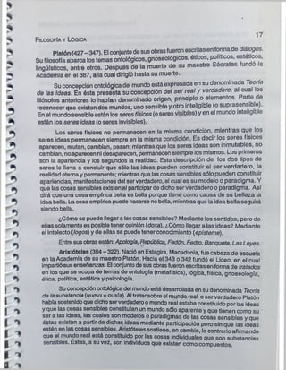 *
^ Filosofía y Lógica
►
"S Platón (427- 347). El conjuntode sus obrasfueron escritas en forma de diálogos.
1 Su filosofía abarca los temas ontológicos, gnoseológicos, éticos, políticos, estéticos,
^ lingüísticos, entre otros. Después de la muerte de su maestro Sócrates fundo la
^ Academia en el 387, a la cual dirigió hasta su muerte.
^ Su concepción ontológica del mundo está expresada en su denominada Teoría
de las Ideas. En ésta presenta su concepción del ser real y verdadero, al cual los
^ filósofos anteriores lo habían denominado origen, principio o elementos, a te e
m reconocer que existen dos mundos, uno sensible y otro inteligible (o suprasensi e).
En el mundo sensible están los seres físicos(o seres visibles) y en el mundo inteligible
están los serés ideas (o seres invisibles)-
0* Los seres físicos no permanecen en la misma condición, mientras que los
seres ideas permanecen siempre en la misma condición. Es decir los seres físicos
^ aparecen, mutan, cambian, pasan; mientras que los seres ideas son inmutables, no
cambian, no aparecen ni desaparecen, permanecen siempre los mismos. Los primeros
son la apariencia y los segundos la realidad. Esta descripción de los dos tipos de
^ seres le lleva a concluir que sólo las ideas pueden constituir el ser verdadero, la
^ realidad eterna y permanente; mientras que las cosas sensibles sólo pueden constituir
- apariencias, manifestaciones del ser verdadero, el cual es su modelo o paradigma. Y
Ps que las cosas sensibles existen al participarde dicho serverdadero o paradigma. Así
dirá que una cosa empírica bella es bella porque tiene como causa de su belleza la
^ idea bella. La cosa empírica puede hacerse nobella, mientras que la idea bella seguirá
siendo bella.
¿Cómo se puede llegar a las cosas sensibles? Mediante los sentidos, pero de
~ ellas solamente es posible tener opinión (doxa). ¿Cómo llegar a las ideas? Mediante
^ el Intelecto (logos) y de ellas se puede tener conocimiento (episteme).
^ Entre susobrasestán: Apología, República, Fedón, Fedro, Banquete, Las Leyes.
Aristóteles (384 - 322). Nació en Estagira, Macedonia, fue cabeza de escuela
^ en la Academia de su maestro Platón. Hacia el 343 o 342 fundó el Liceo, en el cual
¡ impartiósus enseñanzas. El conjuntode sus obrasfueron escritas en forma de tratados
en los que se ocupa de temas de ontología (metafísica), lógica, física, gnoseología,
j ^ ética, política, estética y psicología.
| *% Su concepción ontológicadel mundo está desarrollada en su denominada Teoría
. déla substancia (oucna = ousía). Al tratar sobre el mundo real o ser verdadero Platón
I ■ había sostenido que dichoserverdadero o mundo real estaba constituido por las ideas
I ^ y que las cosas sensibles constituían un mundo sólo aparente y que tienen como su
1 ser a las ideas, las cuales son modelos o paradigmas de las cosas sensibles y que
I ^ éstas existen a partir de dichas ideas mediante participación pero sin que las ¡deas
I estén en las cosas sensibles. Aristóteles sostiene, en cambio, lo contrario afirmando
que el mundo real está constituido por las cosas individuales que son substancias
| sensibles. Estas, a su vez, son individuos que existen como compuestos.
I 'V
a "V
3
 