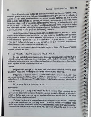 18
C e n tro P re u n iv e rs ita rio UNMSM
Dice Aristi
además, que en
la cosa sensible____
la U U S c l b ü l i a i U I O _______ l la y - ! - » _
cosa sensible deteminada: las piedras, los ladrillos, las maderas con qu p
hacer una casa), está la substancia sensible forma y acto (que es la existente casa
recinto protector de bienes y personas), y está la substancia como compuesto e as
dos anteriores (materia, forma y acto) que es la casa de piedras, ladrillos y maderas
y que es, además, recinto protector de bienes y personas.
Las substancias o cosas sensibles, como la casa existente, existen por estar
presentes, en ellas mismas, las substancias que causan su existencia y no por estar
fuera como lo estarían las ideas modelos o paradigmas que ha propuesto Platón
como las causas o principios de las cosas sensibles. Así, pues, el mundo verdadero
y real es el de las substancias o cosas sensibles, las que son cosas individuales
existentes como compuestos de materia y forma.
Entre sus obras están: Metafísica, Física, Organon, Ética a Nicómaco, Política,
Poética, Tratado del alma.
d. La Filosofía Helenística-romana (IV a.C - VI d.C.)
En este periodo florecen las escuelas óticas cuya preocupación central fue la
reflexión sobre los problemas óticos (morales y políticos). Entre las cuales están el
cinismo, el epicureismo, el escepticismo, el estoicismo, el neoplatonismo; las cuales
y sus representantes, respectivamente, son:
Diógenes de Slnope (413 - 323). Este filósofo desarrolló la escuela ética
cínica que había sido Iniciada porAntístenes, del cual fue su discípulo.
Diógenes y su escuela plantean vivirmás alláde: 1) las exterioridades, 2) las
convencionessociales, 3) lasuerteyde lafortuna; recomiendan: 1) encontrarlagenuina
naturaleza, 2) ser libre para ser feliz, 3) el desprecio de los placeres a los que se debe
dominar.
Diógenes se declara ciudadano del mundo.
Epicureismo
Epicuro (341 - 270). Este filósofo funda la escuela ótica conocida como
epicureismo. Desarrolla sus ideas óticas alrededor de la problemática de lafelicidad y
del bien. Señala que en la vida hay un objetivo, el de alcanzar el bien, el cual es ia
felicidady la ataraxia (tranquilidad).
Parte del hombre cuya existencia está marcada por los problemas. Lo concibe
como un ser constituido por cuerpo y alma. Los cuales tienen necesidades y las
cualesse presentancausandosufrimientoque se manifiesta como dolory perturbación.
Dolor del cuerpo y perturbación del alma. Aquí es donde encuentra que el modo de
C inismo
 
