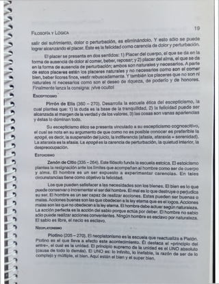 19
Filosofía y Lógica
salir del sufrimiento, dolor o perturbación, es el¡,n,ná^ ^ ^ J ^ rtS ¡S ?
lograr alcanzando el placer. Éste es lafelicidad como carencia de dolor y perturbación.
El placer se presenta en dos sentidos: 1) Placer del cuerpo, el quei se da en la
forma de ausencia de dolor al comer, beber, reposar; y 2) p acer e
i a^m ,
en laforma de ausencia de perturbación; ambos son naturales y ^ s a rio s ^ Aparte
de estos placeres están los placeres naturales y no necesarios
* bien, beber licoresfinos, vestir rebuscadamente. Y también los placeres que no so
naturales ni necesarios como son el deseo de riqueza, de poderío y
Finalmente lanza laconsigna: ivive ocultol
' ^ Escepticismo
I Pirrón de Elis (360 - 270). Desarrolla la escuela ética del escepticismo, la
l _ cual plantea que: 1) la duda es la base de la tranquilidad, 2) la felicidad puede ser
• alcanzada al margen de laverdad yde losvalores, 3) las cosas son vanas apariencias
[ y éstas lo dominan todo.
| ~ Su escepticismo ótico se presenta vinculado a su escepticismo cognoscitivo,
el cual se nota en su argumento de que como no es posible conocer es preferible la
^ epogé, es decir, lasuspensión del juicio, la indiferencia (afasia, ataraxia = serenidad),
t ^ La ataraxia es laafasia. La epogées lacarencia de perturbación, la quietud interior, la
* ^ despreocupación.
^ E s to ic is m o
Zenón de Citlo (335 - 264). Estefilósofofunda laescuela estoica. El estoicismo
^ plantea la resignación ante loslímites que acompañan al hombre como ser de cuerpo
y alma. El hombre es un ser expuesto a experimentar carencias. En tales
*S circunstancias tiene como objetivo lafelicidad.
-- i
Los que pueden satisfacer a las necesidades son los bienes. El bien es lo que
puede conservaroincrementarel serdel hombre. El mal es loque destruye operjudica
su ser. El hombre es un ser capaz de realizar acciones. Estas pueden ser buenas o
malas. Accionesbuenassonlasqueobedecen a laley eterna que es el logos Acciones
malasson lasque noobedecenalaleyeterna. El hombredebe actuarsegún naturaleza
1 La acción perfecta es la acción del sabio porque actúa por deber. El hombre no sabio
sólo puede realizaraccionesconvenientes. Ningún hombre es esclavo por naturaleza
f El sabio es libre, el necio es esclavo.
t N eoplatonismo « -
^ d i « Plot,n,o ^
20^-270^ 'fln8Op,atonlsmoes,aescuelaquereactuallza a Platón
Plotino es el que leva a efecto este acontecimiento. Él destaca el «principio dei
entre», el cual es la unidad. El principio supremo de la unidad es el UNO flh£l..S
1 (causa de todo lo demás). El UNO es: lo infinito, lo Inefable, la razón de ser di o
^ complejo y múltiple, el bien. Aquí están el bien y el super bien.
1
i
 
