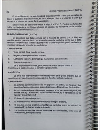 20
C e n tro P re u n ive rsita rio UNMSM
El super bien es loque está bien paratodas las demás cosas que necesitan de
él; por lo cual él es el bien absoluto, es decir, el super bien. Y el UNO es el Bien que
se crea a sí mismo, es causa de sí (causa sui).
Esta escuela se desarrolla desde el siglo II al V d. C. Plotino, su fundador,
había privilegiado el problema religioso al plantear la existencia de la entidad
trascendente denomina UÑO. y i
FILOSOFÍA MEDIEVAL (VI - XV)
Se considera que ésta se inicia con la filosofía de Boecio (480 - 524), en
sentido estricto, pero teniendo su antecedente en la patrística por lo que a ésta,
también, se latiene que tomar en cuenta como si fuera un periodo previo en la etapa
medieval para poderentender susurgimiento.
Características.
1. Tema central: Dios, mundo, hombre.
2. Hegemoníadel pensamientocristiano.
3. Lafilosofíaes sierva de lateología (La razón es sierva de la fe).
4. Ataque al paganismo.
En la etapa medieval están, pues, comosifuera un periodo previo la
. Patrística y la escolástica que laconstituye propiamente.
PATRÍSTICA
Es en la cual aparecen los denominados padres de la Iglesia cristiana que se
constituyen en losprimeroscimentadoresde lafilosofía-teología medieval.
Características
1. La defensa del cristianismo ante los paganos, los judíos, los herejes y los
gnósticos (quiénes dicenque se puede conocer a Dios sólo por iluminación).
2. ’ La propuesta de los requisitos para reconocer a los padres de la iglesia, los
cuales son: a) La ortodoxia, b) la santidad de vida, c) la aprobación por la
iglesiay d) la antigüedad.
3. El desarrollo del antipaganismo.
4. El establecimientode ladoctrinafllosófico-teológicacristiana.
5. El examen de los problemas teológicos centrales como la trinidad, la
encamación, la libertad-gracia, lafe-razón.
6. La vinculación con las fuentes filosóficas más Inmediatas, como son: el
eclecticismo, el neoplatonismo.
 