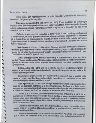 >
i
b
■
>
Entre otros, son representantes de este periodo: Clemente de Alejandría,
Tertuliano, Orígenes y San Agustín.
Clemente de Alejandría (ca. 150 - ca. 215). Es el fundador de la teología
especulativa. Sostiene que el cristianismo es la verdad total mientras que a i o
griega es la verdad parcial. Profundiza lafe con la ayuda de la filosofía y de ese modo
une la fe con la razón.
Reflexiona sobre las dos verdades, la de fe y la de razón. La primera sobrepasa
, la comprensión, en tanto que la otra equivale a la comprensión. El centro de la re exi n
es el logos. Éste es el principio del mundo, de toda la sabiduría y de la salvact n
I (logos encarrtado). El objetivo de Dios es salvar a la humanidad. Una obra importan e
fue el Pedagogo.
Tertuliano (ca. 155-222). Nacido en Cartago, es quien afirma que la fe basta
mientras que otradoctrina es inútil. Ataca al pensamiento griego considerándolo como
fuente de herejías. Sostiene que entre razón y revelación existe una contradicción.
Que la filosofía es Inútil y perniciosa.
Define al filósofo como discípulo del error y al cristiano como el amigo de la
verdad. Plantea que larelaciónAtenas-Jerusalón es equivalente a la relaciónAcademia-
Iglesia. Es el creador del primer lenguaje latino-cristiano. Una obra resaltante es el
> Apologeticum.
^ Orígenes (ca. 186 - 254). Elabora el sistema filosóflco-teológico completo, se
dedicó a explicar el problema de la relación padre-hijo-ospíritu santo y aclarar lo
dejado por los apóstoles.
Sostiene que el serviene de Diosyvuelve a Dios (creador), que el castigo es la
vuelta al no-ser, que Dios lo es todo en todo y que Dios con su gracia sobre todo
eliminará la oposición entre el bien y el mal.
San Agustín (354 - 430). Este teólogo-filósofo desarrolla su pensamiento a
base de las sagradas escrituras y la filosofía platónica. Confiere a la fe la mayor
jerarquía porencimade larazónafirmandoque credout¡ntelligam(«creo para entender»)
* e intellectus marees est fídei («la inteligencia es recompensa de la fe»),
^ Afirma que la fe busca, mientras que la inteligencia encuentra; a partir de lo
^ cual se hará lasíntesis de tal concepción de iafe frente a la razón recordando que «es
preciso antes creer para podercomprendery noal revés, esdecir, comprender primero
paracreerdespués porque elloserá Imposible». Para luegosostenerque lainteligencia
sirve para buscar a Dios.
Dios es la idea universal. Él ha creado al mundo de la nada y ha establecido un
puente entre él y el hombre. El puente entre Diosy el hombre es Cristo. Por ello Cristo
^ es el puente hacia Dios.
.^ El verdaderomisterionoes el cosmossinoel hombre. Apartirde esto considera
que el centro del pensar es el Yo. Éste es el hombre como individuo irrepetible El
' I
I V
21
F ilosofía y Lógica
o
 