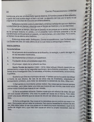 22 C entro Preuniversitario UNMSM
hombre es, a lavez, el observador que se observa. El hombre posee el libre albedrío,
a partir del cual puede elegir el bien o el mal. La elección del mal, por lo tanto no se
origina en lavoluntad de Dios sino en el libre albedrío.
Reflexionatambién sobre laeternidad y el tiempo señalando que son distintos.
La eternidad es sin tiempo,,mientras que el tiempo es histórico y no es eternidad.
En relación al tiempo, dice que el pasado no es porque ya no existe, el futuro
es tal porque todavía no existe; y si el presente fuera siempre presente y no se
transformaracontinuamente en pasado, no habríatiempo, sino eternidad. Por lotanto,
el tiempo no es eterno sino histórico.
Entre sus obras están Soliloquios, Contra losacadémicos, Las Confesionesy
La Ciudad de Dios. En esta última és en la cual inicia la antropología cristiana.
ESCOLÁSTICA
Características
1. Es el periodo de la enseñanza de lafilosofía y lateología, a partir del siglo VI,
en las escuelas medievales,
2. Se implementan el triviumy el quadrivium.
3. Fundación de las universidades (sigloXIII).
4. El principal objeto de la reflexión es Dios.
Santo Tomás de Aqulno (1225 - 1274). Este teólogo-filósofo desarrolló su
pensamiento a base de las sagradas escrituras y de la filosofía aristotélica. Fueron
temas de suinvestigación Dios, lanaturaleza, el hombre, el conocimiento, laeconomía,
la política.
Sostiene que Dios es el principiode todo. Y señala que se le puede identificar
a través de sus efectos. Se vale de las cinco vías de Aristóteles, adaptadas al
pensamiento cristiano, para tratar de demostrar la existencia de Dios. Ellas son:
1) Del cambio (omovimlento-primer motor). Haycosas que se mueven porque
son movidas, pero debe haber una cosa que mueve sinser movida; ese motor es el
primer motor inmóvil que mueve sinser movido.
2) De la causalidad eficiente. Existen cosas que son efectos de otras, las que
son sus causas eficientes. Una cosa no puede ser causa de sí misma. Pero debe
existir una causa eficiente que es causa de otra sin ser efecto de otra causa, esa es
Dios.
3) De lacontingencia. Haycosasen lanaturaleza que es posibleque sean ono
sean. Que puedan serporestaren potencia. Peroque sunecesidad la reciben de otro
ser. Más debe haber un ser que posea en sí mismo la propia necesidad y que no la
reciba de ningún otro y que más bien cause en otros su propia necesidad, ese es
Dios.
 