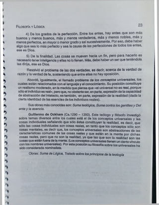 Filosofía y Lógica
2 3
4) De los grados de la perfección. Entre los entes, hay entes que son más
buenos y menos buenos, más y menos verdaderos, más y menos nobles, más y
menos perfectos, en mayor o menor grado y así sucesivamente. Por eso, debe haber
algo que sea lo más perfecto y sea la causa de las perfecciones de todos los entes,
ese es Dios.
5) De la finalidad. Las cosas se mueven hacia un fin, pero para hacerlo es
necesario tener inteligencia y ellas no lotienen. Más, debe haber un ser que teniéndola
las dirija, ese es Dios.
Resolvió el problema de las dos verdades, es decir, acerca de la verdad de
razón y la verdad de fe, sosteniendo que entre ellas no hay oposición.
Abordó, igualmente, el llamado problema de los conceptos universales, los
cuales están relacionados con el lenguaje y el conocimiento. Su posición constituye
un realismo moderado, en la medida que piensa que «el universal no es real, porque
sólo el individuoes real», peroque, noobstante ser, en parte, expresión de la capacidad
de abstracción del intelecto, es también, en parte, expresión de la realidad (dada la
cierta identidad de las esencias de los individuos reales).
Sus obras más conocidas son: Suma teológica, Suma contra losgentilesy Del
ente y la esencia.
Guillermo de Ockham (Ca.1290 - 1350). Este teólogo y filósofo investigó
sobre temas diversos entre los cuales está el de los conceptos universales y las
cosas individuales señalando que sólo éstas constituyen la realidad, es decir, que
sólo las cosas individuales son cosas reales, en tanto que los conceptos sólo son
cosas mentales, es decir que, los conceptos universales son abstracciones de las
características comunes de las cosas reales y que están en la mente por dichas
cosas reales, pero que no son la realidad, ya que las que son la realidad son las
cosas que están fuera de la mente. (Losconceptos universales tienen un cierto vínculo
con los nombres universales). Por esta posición su filosofía sobre los universales ha
sido considerada nominalista.
Obras: Suma de Lógica, Tratadosobre losprincipios de la teología
 