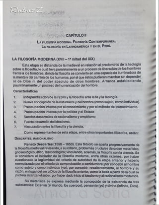 CAPÍTULO II
La filo so fía m o d e r n a . F ilo so fía C o n t e m p o r á n e a
La filo so fía en L a tino am érica y en el P e r ú .
*
LA FILOSOFÍA MODERNA (XVII -1 * mitad del XIX)
Esta etapa se distancia de la medieval en relación al predominio de la teología ^
sobre lafilosofía, locual lleva paralelamente a un proceso de liberación de los hombres
frente a los hombres, donde la filosofía se convierte en una especie de iluminadora de
la mente y del camino de los humanos, por el que éstos pudieran marchar sin depender
ni de Dios ni del poder absoluto de otros hombres. Arranca estableciendo
paulatinamente un proceso de humanización del hombre.
Características
1. independización de la razón y la filosofía ante la fe y la teología.
2. Nueva concepción de la naturaleza y del hombre (como sujeto, como individuo).
3. Preocupación intensa por el conocimiento y por el método del conocimiento.
4. Preocupación intensa por la política y el Estado
5. Sendos desarrollos de racionalismo y empirismo
6. Fuerte desarrollo del idealismo.
7. Vinculación entre la filosofía y la ciencia.
Como representantes de esta etapa, entre otros importantes filósofos, están:
D esca rtes, racionalismo
'
%
Renato Descartes (1596 -1650). Este filósofo se aparta progresivamente de
la filosofía medieval revisando, a su criterio, problemas cruciales de orden metafísico, , 
gnoseológico, ético, metodológico; vinculando, además, la filosofía con la ciencia. Se
le considera el iniciador de la filosofía moderna, entre otras razones, por haber " i
cuestionado la legitimidad del criterio de autoridad de la etapa anterior y haberlo r
reemplazado por el criterio de comprobación o certidumbre; por concebir al hombre
como sujeto y como individuo (yo); por concebir, resaltantemente, al hombre y su ^
razón, en lugar del ser o Dios de la filosofía anterior, como la base a partir de la cual se (
pudieraalcanzar el saber; por haberdado inicioal idealismoy al racionalismo modernos. *
Su metafísica se expresa mediante la concepción de la existencia de tres
substancias: Extensa (el mundo, los cuerpos), pensante (yo) y divina (infinita, Dios). .«
 