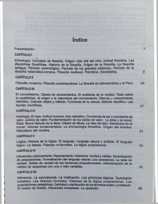 índice
Presentación
CAPÍTULO I
Etimología. Concepto de filosofía. Origen: más allá del mito. Actitud filosófica. Las
disciplinas filosóficas. Historia de la filosofía. Origen de la filosofía. La filosofía
antigua. Período cosmológico. Período de los grandes sistemas. Período de la
filosofía helenística-romana. Filosofía medieval. Patrística. Escolástica.
CAPÍTULO II
Filosofía moderna. Filosofía contemporánea. La filosofía en latinoamérica y el Perú.
CAPÍTULO III
El conocimiento. Clases de conocimientos. El problema de la verdad. Tesis sobre
la posibilidad, el origen y la naturaleza del conocimiento. Ciencia y conocimiento
científico. Ciencia: objeto y método. Funciones de la ciencia. Método científico. Las
teorías científicas.
CAPÍTULO IV
Axiología. El valor. Actitud humana. Actovalorativo. Conciencia de sery conciencia de
valor. Juicios de valor. Fundamentaclón de los juicios de valor. La ótica y la moral.
Ética. Breve historia de la ética. Clases de óticas. La idea de bien. Elementos de la
moral. Valores fundamentales. La antropología filosófica. Origen del hombre.
Naturaleza del hombre.
CAPÍTULOV
Lógica. Historia de la lógica. El lenguaje. Lenguaje natural y artificial. El lenguaje
lógico. La falacia. Falacias no-formales. La lógica proposicional.
CAPÍTULOVI
Inferencia y razonamiento. Razonamiento. Inferencia. Verdadyvalidez. Simbolización
de proposiciones. Formalizaclón del lenguaje natural. Los operadores. La tabla de
verdad. Tablas de verdad de las funciones proposicionales. Determinación de la
validez de esquemas con una o más variables.
CAPÍTULOVII
Inferencia. La equivalencia. La implicación. Los principios lógicos. Tautologías
notables. Las falacias formales. Falacias de la lógica proposicional. Las
proposiciones categóricas. Cantidad odistribuciónde lostérminos sujetoy predicado.
El cuadro de Boecio. Inferencias Inmediatas. La oposición.
 